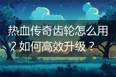 热血传奇齿轮怎么用？如何高效升级？