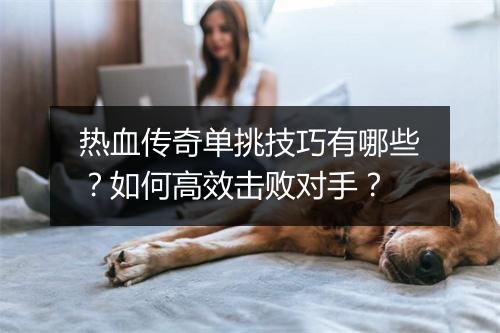 热血传奇单挑技巧有哪些？如何高效击败对手？