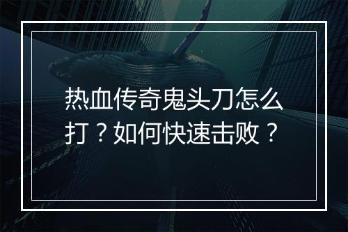 热血传奇鬼头刀怎么打？如何快速击败？