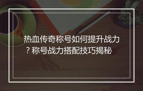 热血传奇称号如何提升战力？称号战力搭配技巧揭秘