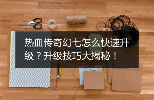热血传奇幻七怎么快速升级？升级技巧大揭秘！