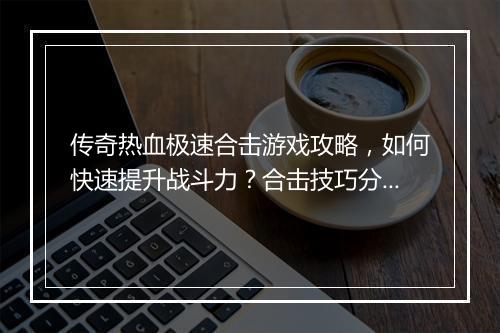 传奇热血极速合击游戏攻略，如何快速提升战斗力？合击技巧分享！
