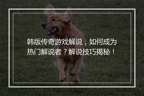 韩版传奇游戏解说，如何成为热门解说者？解说技巧揭秘！