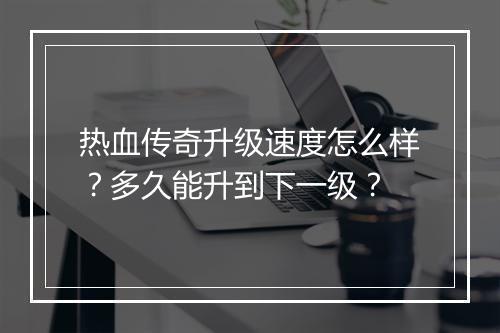 热血传奇升级速度怎么样？多久能升到下一级？