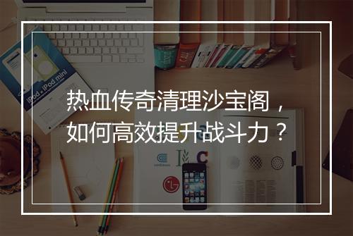 热血传奇清理沙宝阁，如何高效提升战斗力？