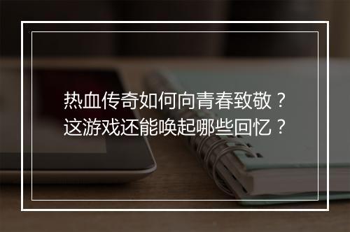 热血传奇如何向青春致敬？这游戏还能唤起哪些回忆？