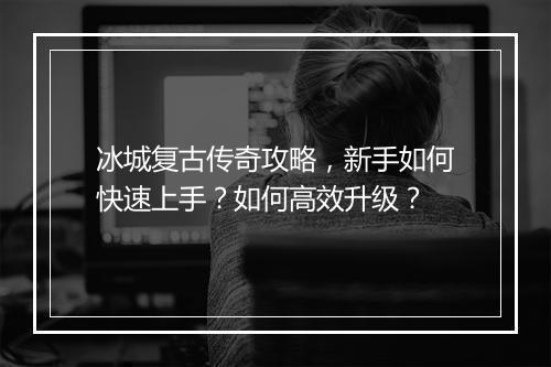 冰城复古传奇攻略，新手如何快速上手？如何高效升级？