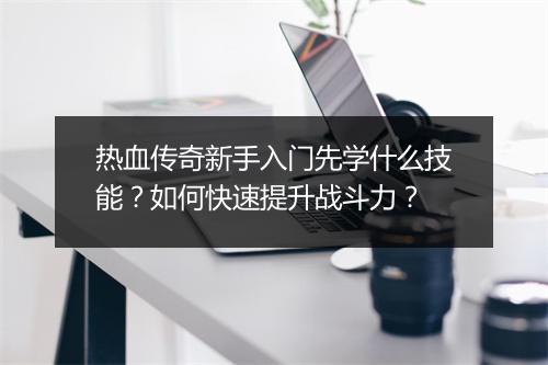 热血传奇新手入门先学什么技能？如何快速提升战斗力？