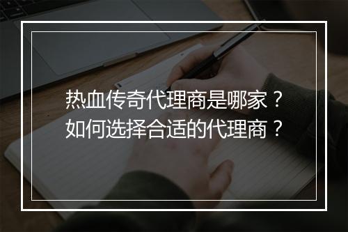 热血传奇代理商是哪家？如何选择合适的代理商？