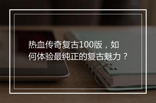 热血传奇复古100版，如何体验最纯正的复古魅力？
