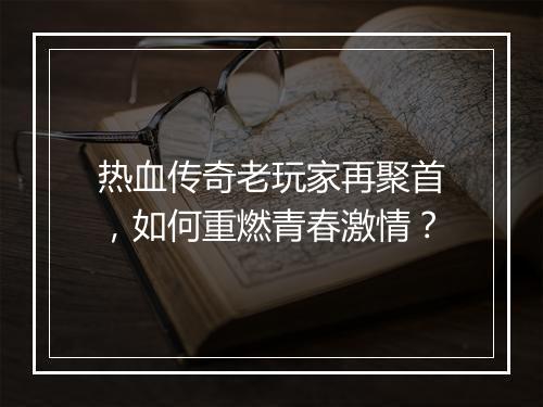 热血传奇老玩家再聚首，如何重燃青春激情？
