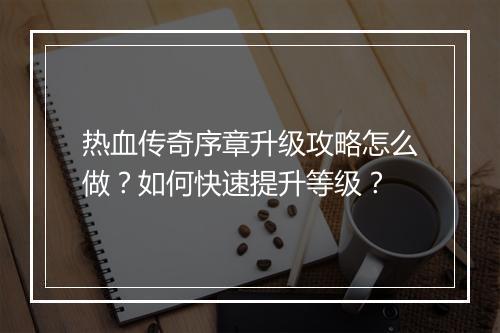 热血传奇序章升级攻略怎么做？如何快速提升等级？