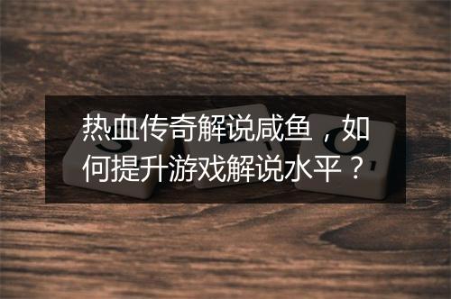 热血传奇解说咸鱼，如何提升游戏解说水平？