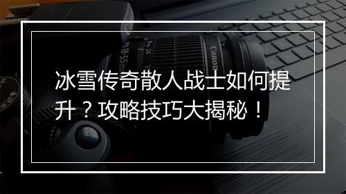 冰雪传奇散人战士如何提升？攻略技巧大揭秘！