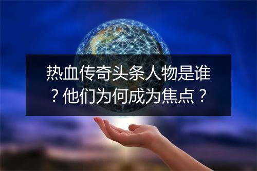 热血传奇头条人物是谁？他们为何成为焦点？