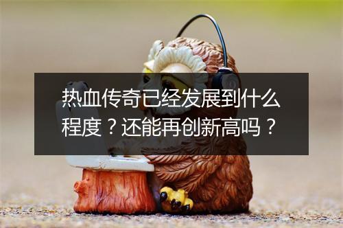热血传奇已经发展到什么程度？还能再创新高吗？