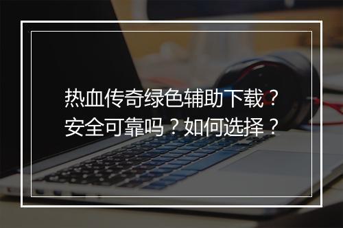 热血传奇绿色辅助下载？安全可靠吗？如何选择？