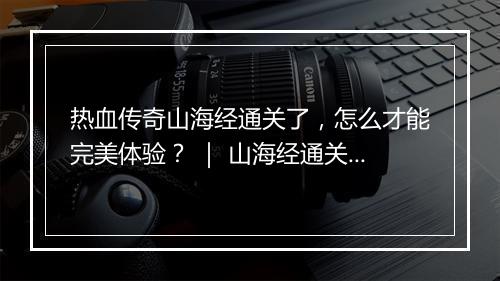 热血传奇山海经通关了，怎么才能完美体验？ ｜ 山海经通关攻略分享