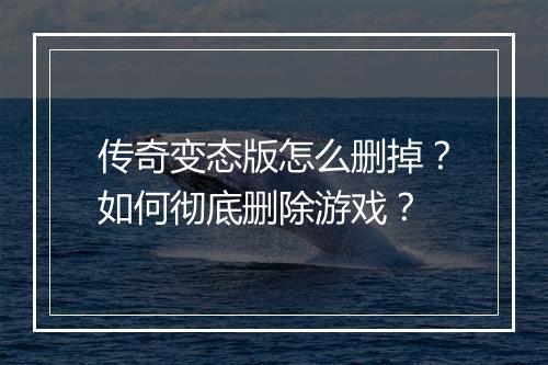 传奇变态版怎么删掉？如何彻底删除游戏？