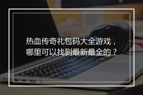 热血传奇礼包码大全游戏，哪里可以找到最新最全的？