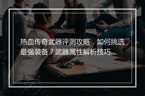 热血传奇武器评测攻略，如何挑选最强装备？武器属性解析技巧大揭秘？