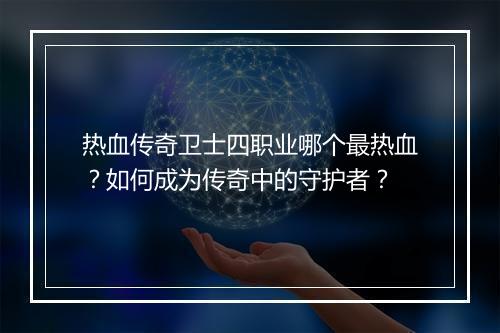 热血传奇卫士四职业哪个最热血？如何成为传奇中的守护者？