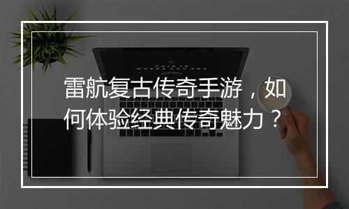 雷航复古传奇手游，如何体验经典传奇魅力？