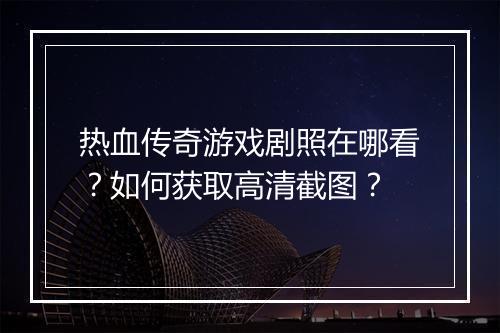 热血传奇游戏剧照在哪看？如何获取高清截图？