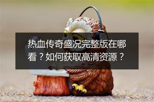 热血传奇盛况完整版在哪看？如何获取高清资源？