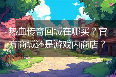 热血传奇回城在哪买？官方商城还是游戏内商店？