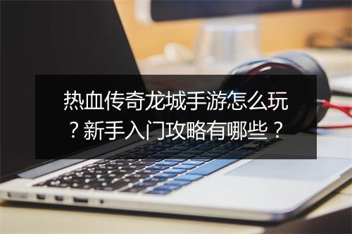 热血传奇龙城手游怎么玩？新手入门攻略有哪些？