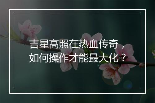 吉星高照在热血传奇，如何操作才能最大化？