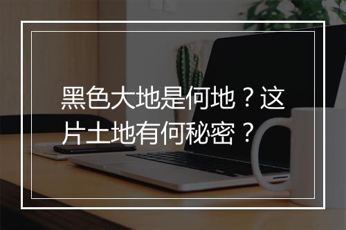 黑色大地是何地？这片土地有何秘密？
