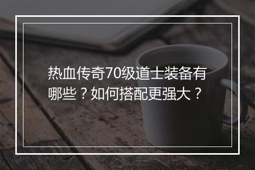 热血传奇70级道士装备有哪些？如何搭配更强大？