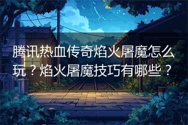 腾讯热血传奇焰火屠魔怎么玩？焰火屠魔技巧有哪些？