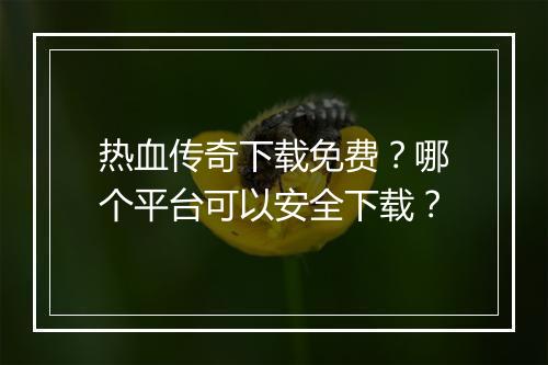 热血传奇下载免费？哪个平台可以安全下载？
