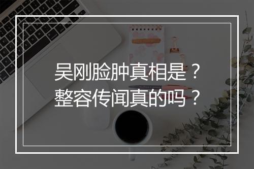 吴刚脸肿真相是？整容传闻真的吗？