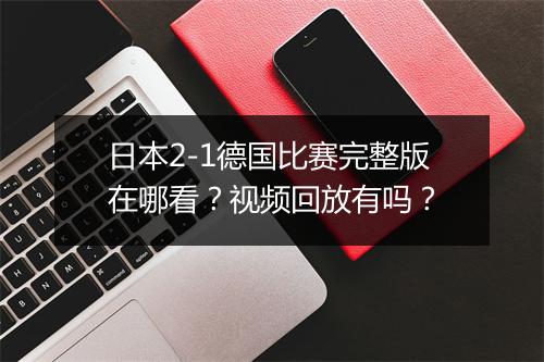 日本2-1德国比赛完整版在哪看？视频回放有吗？