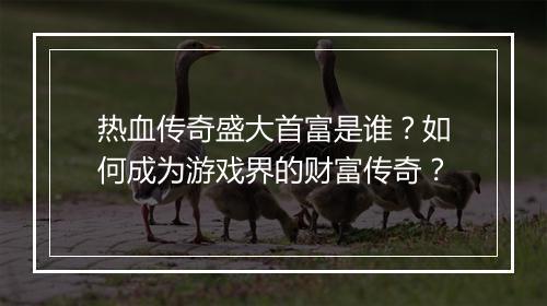 热血传奇盛大首富是谁？如何成为游戏界的财富传奇？