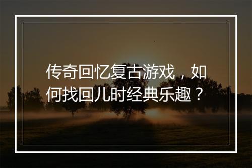 传奇回忆复古游戏，如何找回儿时经典乐趣？