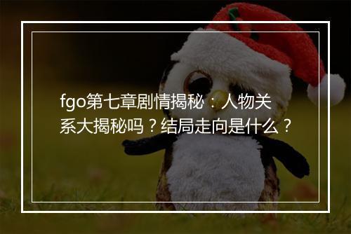 fgo第七章剧情揭秘：人物关系大揭秘吗？结局走向是什么？