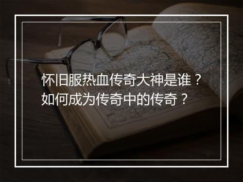 怀旧服热血传奇大神是谁？如何成为传奇中的传奇？