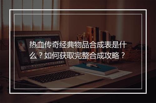 热血传奇经典物品合成表是什么？如何获取完整合成攻略？