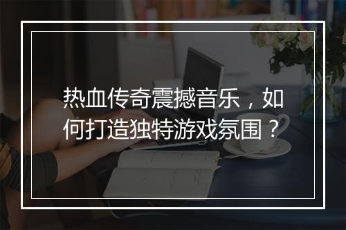 热血传奇震撼音乐，如何打造独特游戏氛围？