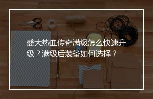 盛大热血传奇满级怎么快速升级？满级后装备如何选择？