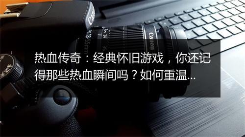 热血传奇：经典怀旧游戏，你还记得那些热血瞬间吗？如何重温传奇？
