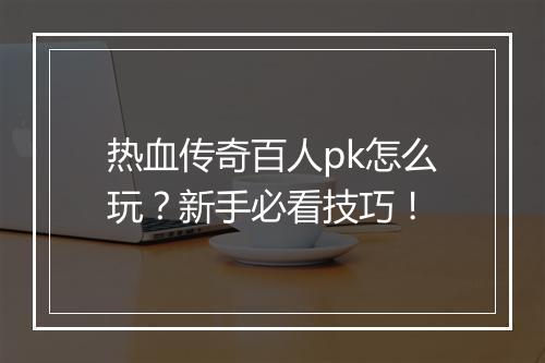 热血传奇百人pk怎么玩？新手必看技巧！