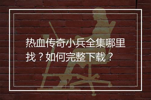热血传奇小兵全集哪里找？如何完整下载？