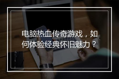电脑热血传奇游戏，如何体验经典怀旧魅力？