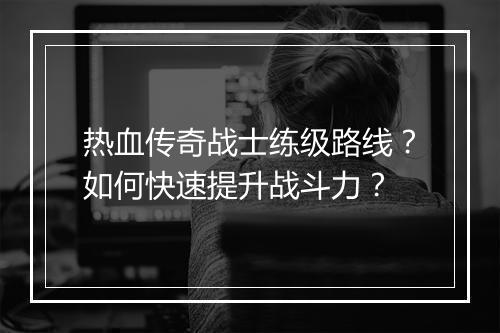 热血传奇战士练级路线？如何快速提升战斗力？